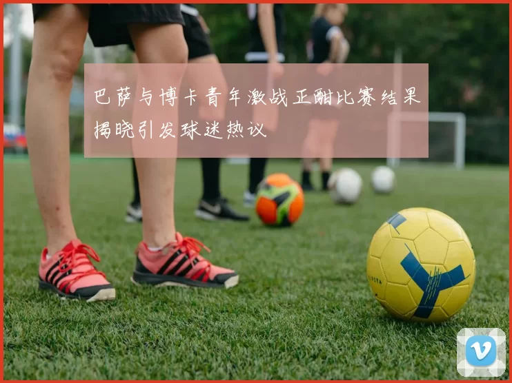 巴萨与博卡青年激战正酣比赛结果揭晓引发球迷热议