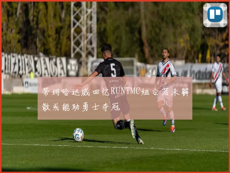 蒂姆哈达威回忆RUNTMC组合若未解散或能助勇士夺冠