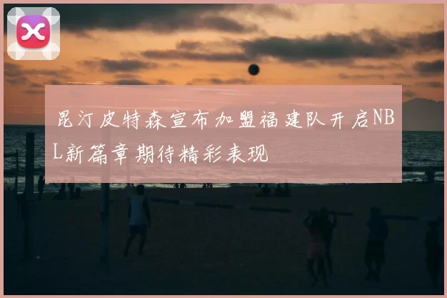 昆汀皮特森宣布加盟福建队开启NBL新篇章期待精彩表现
