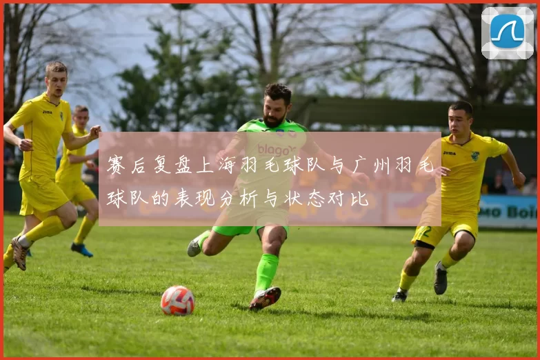 赛后复盘上海羽毛球队与广州羽毛球队的表现分析与状态对比