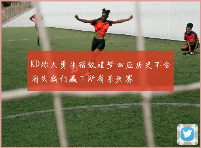 KD称火勇非宿敌追梦回应历史不会消失我们赢下所有系列赛