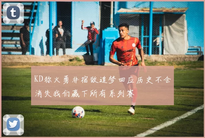 KD称火勇非宿敌追梦回应历史不会消失我们赢下所有系列赛