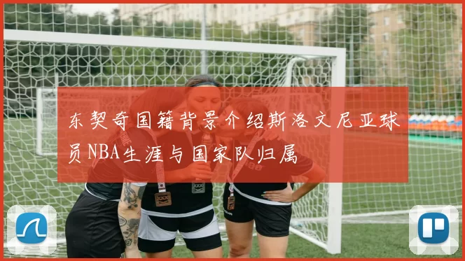 东契奇国籍背景介绍斯洛文尼亚球员NBA生涯与国家队归属