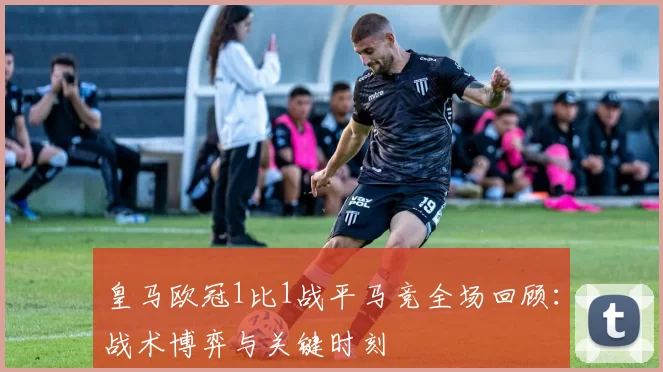 皇马欧冠1比1战平马竞全场回顾:战术博弈与关键时刻