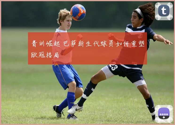 青训崛起 巴萨新生代球员如何重塑欧冠格局