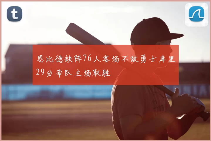 恩比德缺阵76人客场不敌勇士库里29分率队主场取胜
