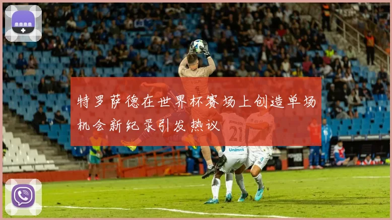 特罗萨德在世界杯赛场上创造单场机会新纪录引发热议